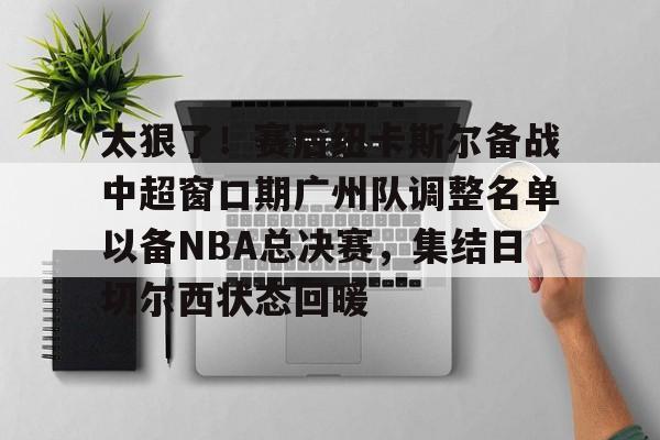 太狠了！赛后纽卡斯尔备战中超窗口期广州队调整名单以备NBA总决赛，集结日切尔西状态回暖的简单介绍-开云体育入口